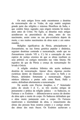 Os mais antigos livros onde encontramos a doutrina
da reencarnação são os Vedas, de cuja matriz surgiram
grande parte das religiões e sistemas filosóficos da Índia, e
que contêm hinos sagrados cuja origem remonta há muitos
anos antes de Cristo. No Egito, as dinastias mais antigas
acreditavam na preexistência da alma, antes do seu
nascimento, assim como na sua pós-existência depois da
morte, e nos muitos nascimentos da alma neste e em outros
mundos.
Religiões significativas da Pérsia, principalmente o
Zoroastrismo, na sua forma genérica popular e dinâmica,
seguiam doutrinas contendo a reencarnação, sendo que no
Zoroastrismo (século VII a. C.) há a concepção de uma
espécie de justiça cósmica de que as almas recebiam os
seus prêmios ou castigos merecidos nas vidas futuras. Há
registros de que da Pérsia a crença da reencarnação foi
levada à Grécia.
A religião ortodoxa Islâmica não aceita nenhuma
doutrina de reencarnação. Apesar disso, algumas escolas
esotéricas dentro do Islamismo – tais como os Sufis e os
Drusos, defendem fortemente a reencarnação. Alguns
místicos islâmicos e poetas sufis como Rumi, Hafiz e
outros, defendiam abertamente a reencarnação.
De acordo com Flavius Josephus, o 1º historiador
judeu do século I d. C., as três escolas antigas de
pensamento e prática da religião judaica – os Saduceus, os
Fariseus e os Essênios – diferenciavam-se acerca do destino
da alma após a morte do corpo. Os Saduceus defendiam que
a alma morre juntamente com o corpo. Os Fariseus
mantiveram a imortalidade da alma, o renascimento das
almas das pessoas boas noutros corpos e o castigo eterno
das almas dos mais fracos. Os Essênios aceitavam a
 