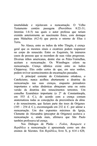 imortalidade e rejeitavam a reencarnação. O Velho
Testamento contém passagens (Provérbios 8:22-31;
Jeremias 1:4-5) nas quais o autor professa que teriam
existido anteriormente ao nascimento físico, com destaque
para Malachias (4:2-6) que previu o retorno de Elias à
Terra.
No Alasca, entre os índios da tribo Tlingits, é crença
geral que os mesmos sinais e cicatrizes podem reaparecer
no corpo do renascido. Entre os Esquimós, há inúmeros
casos de pessoas que se recordam de suas vidas pregressas.
Diversas tribos americanas, dentre elas os Peles-Vermelhas,
aceitam a reencarnação. Os Winnibagos crêem na
reencarnação. Crença idêntica existe entre os índios
Chippeway. Eles estão certos de que, em seus sonhos,
podem reviver acontecimentos de encarnações passadas.
A principal corrente do Cristianismo ortodoxo, o
Catolicismo, nunca acolheu abertamente a doutrina da
reencarnação nas suas crenças, enquanto pensadores
importantes e seitas dinâmicas abraçaram uma ou outra
versão da doutrina dos renascimentos terrestres. Um
conselho Ecumênico importante (o 2º de Constantinopla,
em 553 d. C.), de acordo com a crença comum
anatematizou todas as concepções da preexistência da alma
e do renascimento, que faziam parte das teses de Orígenes
(185 – 254 d. C.), excomungado em 232 d. C. por adotar a
reencarnação. Um dos expoentes máximos da Igreja,
Clemente de Alexandria (preceptor de Orígenes) aceitava a
reencarnação e, ainda mais, afirmava que São Paulo
também professava tal crença.
Nos Diálogos de Platão - Fedon, Banquete e
República a reencarnação é apresentada como um dos
ensinos de Sócrates. Em República, livro X, p. 614 à 620,
 