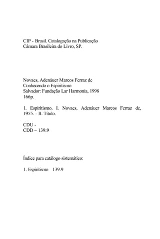 CIP - Brasil. Catalogação na Publicação
Câmara Brasileira do Livro, SP.
Novaes, Adenáuer Marcos Ferraz de
Conhecendo o Espiritismo
Salvador: Fundação Lar Harmonia, 1998
166p.
1. Espiritismo. I. Novaes, Adenáuer Marcos Ferraz de,
1955. - II. Título.
CDU -
CDD – 139.9
Índice para catálogo sistemático:
1. Espiritismo 139.9
 
