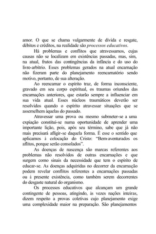amor. O que se chama vulgarmente de dívida e resgate,
débitos e créditos, na realidade são processos educativos.
Há problemas e conflitos que atravessamos, cujas
causas não se localizam em existências passadas, mas, sim,
na atual, frutos das contingências da infância e do uso do
livre-arbítrio. Esses problemas gerados na atual encarnação
não fizeram parte do planejamento reencarnatório sendo
motivo, portanto, de sua alteração.
Ao reencarnar o espírito traz, de forma inconsciente,
gravado em seu corpo espiritual, os traumas oriundos das
encarnações anteriores, que estarão sempre a influenciar em
sua vida atual. Esses núcleos traumáticos deverão ser
resolvidos quando o espírito atravessar situações que se
assemelhem àquelas do passado.
Atravessar uma prova ou mesmo submeter-se a uma
expiação constitui-se numa oportunidade de aprender uma
importante lição, pois, após seu término, sabe que já não
mais precisará afligir-se daquela forma. É esse o sentido que
aplicamos à colocação do Cristo: “Bem-aventurados os
aflitos, porque serão consolados”.
As doenças de nascença são marcas referentes aos
problemas não resolvidos de outras encarnações e que
surgem como sinais da necessidade que tem o espírito de
educar-se. As doenças adquiridas no decorrer da encarnação
podem revelar conflitos referentes a encarnações passadas
ou à presente existência, como também serem decorrentes
do desgaste natural do organismo.
Os processos educativos que alcançam um grande
contingente de pessoas, atingindo, às vezes nações inteiras,
dizem respeito a provas coletivas cujo planejamento exige
uma complexidade maior na preparação. São planejamentos
 