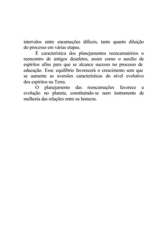 intervalos entre encarnações difíceis, tanto quanto diluição
do processo em várias etapas.
É característica dos planejamentos reencarnatórios o
reencontro de antigos desafetos, assim como o auxílio de
espíritos afins para que se alcance sucesso no processo de
educação. Esse equilíbrio favorecerá o crescimento sem que
se aumente as aversões características do nível evolutivo
dos espíritos na Terra.
O planejamento das reencarnações favorece a
evolução no planeta, constituindo-se num instrumento de
melhoria das relações entre os homens.
 