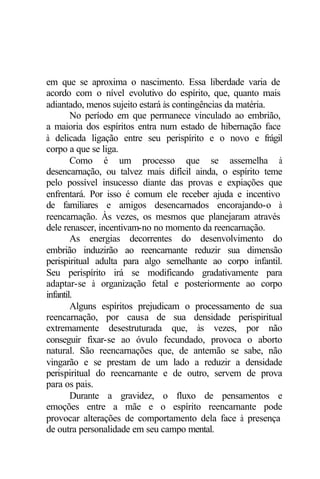 em que se aproxima o nascimento. Essa liberdade varia de
acordo com o nível evolutivo do espírito, que, quanto mais
adiantado, menos sujeito estará às contingências da matéria.
No período em que permanece vinculado ao embrião,
a maioria dos espíritos entra num estado de hibernação face
à delicada ligação entre seu perispírito e o novo e frágil
corpo a que se liga.
Como é um processo que se assemelha à
desencarnação, ou talvez mais difícil ainda, o espírito teme
pelo possível insucesso diante das provas e expiações que
enfrentará. Por isso é comum ele receber ajuda e incentivo
de familiares e amigos desencarnados encorajando-o à
reencarnação. Às vezes, os mesmos que planejaram através
dele renascer, incentivam-no no momento da reencarnação.
As energias decorrentes do desenvolvimento do
embrião induzirão ao reencarnante reduzir sua dimensão
perispiritual adulta para algo semelhante ao corpo infantil.
Seu perispírito irá se modificando gradativamente para
adaptar-se à organização fetal e posteriormente ao corpo
infantil.
Alguns espíritos prejudicam o processamento de sua
reencarnação, por causa de sua densidade perispiritual
extremamente desestruturada que, às vezes, por não
conseguir fixar-se ao óvulo fecundado, provoca o aborto
natural. São reencarnações que, de antemão se sabe, não
vingarão e se prestam de um lado a reduzir a densidade
perispiritual do reencarnante e de outro, servem de prova
para os pais.
Durante a gravidez, o fluxo de pensamentos e
emoções entre a mãe e o espírito reencarnante pode
provocar alterações de comportamento dela face à presença
de outra personalidade em seu campo mental.
 