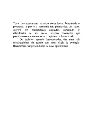 Terra, que reencarnam trazendo novas idéias fomentando o
progresso, a paz e a harmonia nas populações. Às vezes,
surgem em comunidades atrasadas, superando as
dificuldades de seu meio, fazendo revoluções que
propiciam o crescimento social e espiritual da humanidade.
Os espíritos, quando desencarnados, têm uma vida
social/espiritual de acordo com seus níveis de evolução.
Reencarnam sempre em busca de novo aprendizado.
 