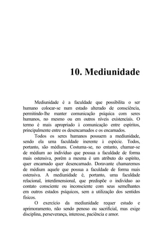 10. Mediunidade
Mediunidade é a faculdade que possibilita o ser
humano colocar-se num estado alterado de consciência,
permitindo-lhe manter comunicação psíquica com seres
humanos, no mesmo ou em outros níveis existenciais. O
termo é mais apropriado à comunicação entre espíritos,
principalmente entre os desencarnados e os encarnados.
Todos os seres humanos possuem a mediunidade,
sendo ela uma faculdade inerente à espécie. Todos,
portanto, são médiuns. Costuma-se, no entanto, chamar-se
de médium ao indivíduo que possua a faculdade de forma
mais ostensiva, porém a mesma é um atributo do espírito,
quer encarnado quer desencarnado. Doravante chamaremos
de médium aquele que possua a faculdade de forma mais
ostensiva. A mediunidade é, portanto, uma faculdade
relacional, interdimensional, que predispõe o indivíduo ao
contato consciente ou inconsciente com seus semelhantes
em outros estados psíquicos, sem a utilização dos sentidos
físicos.
O exercício da mediunidade requer estudo e
aprimoramento, não sendo penoso ou sacrificial, mas exige
disciplina, perseverança, interesse, paciência e amor.
 