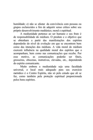 humildade; e) não se afastar da convivência com pessoas ou
grupos esclarecidos a fim de adquirir senso crítico sobre seu
próprio desenvolvimento mediúnico, moral e espiritual.
A mediunidade pertence ao ser humano e seu fruto é
de responsabilidade do médium. O produto e o objetivo que
se obtenham a partir das manifestações dos espíritos
dependerão do nível de evolução em que se encontrem bem
como das intenções dos médiuns. A vida moral do médium
exercerá influência na qualidade moral dos espíritos que o
acompanham, bem como nas comunicações que recebe. Por
esse motivo, as comunicações poderão ser fúteis,
grosseiras, obscenas, instrutivas, elevadas, etc., dependendo
do espírito comunicante.
Muito embora a mediunidade seja uma faculdade
universal, o local mais adequado para seu exercício
metódico é o Centro Espírita, não só pelo estudo que ali se
faz, como também pela proteção espiritual proporcionada
pelos bons espíritos.
 