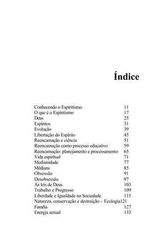 Índice
Conhecendo o Espiritismo 11
O que é o Espiritismo 17
Deus 25
Espíritos 31
Evolução 39
Libertação do Espírito 45
Reencarnação e ciência 51
Reencarnação como processo educativo 59
Reencarnação: planejamento e processamento 65
Vida espiritual 71
Mediunidade 77
Médiuns 85
Obsessão 91
Desobsessão 97
As leis de Deus 103
Trabalho e Progresso 109
Liberdade e Igualdade na Sociedade 115
Natureza, conservação e destruição – Ecologia121
Família 127
Energia sexual 133
 