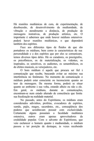 Há reuniões mediúnicas de cura, de experimentação, de
desobsessão, de desenvolvimento da mediunidade, de
vibração e atendimento a distância, de produção de
mensagens instrutivas, de produção artística, etc. O
importante é sabermos que onde houver médiuns ostensivos
poderá haver reuniões mediúnicas, o que dependerá
também dos espíritos.
Face aos diferentes tipos de fluidos de que são
portadores os médiuns, bem como às características de sua
personalidade e a dos espíritos que por eles se comunicam,
temos diversos tipos deles. Há os curadores, os psicógrafos,
os psicofônicos, os de materialização, os videntes, os
inspirados, os sensitivos, os audientes, os sonambúlicos, os
de efeitos musicais, os versejadores, etc.
O bom médium é aquele que procura ser fiel à
comunicação que recebe, buscando evitar ao máximo sua
interferência no fenômeno. No momento da comunicação o
médium poderá estar consciente ou inconsciente quanto ao
teor da mensagem. Da mesma forma, poderá se situar
quanto ao ambiente à sua volta, estando alheio ou não a ele.
Em geral, os médiuns, durante as comunicações,
encontram-se num estado alterado de consciência que limita
sua focalização na realidade material.
No passado, antes do Espiritismo, os médiuns eram
considerados adivinhos, profetas, evocadores de espíritos,
xamãs, pajés, magos, sacerdotes, etc., conseqüência dos
poderes que acreditavam possuir com exclusividade.
Certamente alguns possuíam a faculdade mediúnica
ostensiva, outros eram apenas aproveitadores da
credulidade popular. Com o advento do Espiritismo, que
veio esclarecer o homem quanto à mediunidade, o médium
passou a ter posição de destaque, às vezes recebendo
 