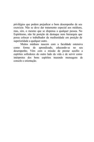 privilégios que podem prejudicar o bom desempenho de seu
exercício. Não se deve dar tratamento especial aos médiuns,
mas, sim, o mesmo que se dispensa a qualquer pessoa. No
Espiritismo, não há posição de destaque nem hierarquia que
possa colocar o trabalhador da mediunidade em posição de
superioridade a qualquer outro.
Muitos médiuns nascem com a faculdade ostensiva
como forma de aprendizado, educando-se no seu
desempenho. Vêm com a missão de prestar auxílio a
espíritos sofredores do outro lado da vida e de servir como
intérpretes dos bons espíritos trazendo mensagens de
consolo e orientação.
 