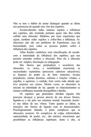 Não se tem o hábito de tentar distinguir quando as idéias
nos pertencem de quando elas vêm dos espíritos.
Invariavelmente todos estamos sujeitos à influência
dos espíritos, não existindo portanto quem não lhes tenha
sofrido uma obsessão. Médiuns, por mais experientes que
sejam, também estão sujeitos a sofrer-lhes a influência. As
obsessões não são um problema do Espiritismo, mas da
humanidade, pois todas as pessoas podem sofrer a
influência dos espíritos.
Allan Kardec estabelece uma classificação, de acordo
com a intensidade da influência dos espíritos, que nos
permite entender melhor a obsessão. Para ele a obsessão
pode ser: simples, fascinação ou subjugação.
São fatores que predispõem à ocorrência das
obsessões: os vícios, a instabilidade emocional, as
necessidades expiatórias (processos cármicos educativos),
as disputas de poder ou de bens materiais, invejas
prejudiciais, ciúmes doentios, calúnias e traições veladas, o
orgulho, o egoísmo, a vaidade, bem como toda atitude que
leve prejuízo aos outros. Muitas vezes, as obsessões se
iniciam na intimidade do lar, quando os relacionamentos se
tornam conflitantes trazendo desequilíbrio à família.
Os espíritos que pretendem obsidiar alguém irão
procurar alcançar a pessoa através de um desses fatores,
ligando-se a ela pela sua estrutura mental, buscando inserir-
se nas idéias de sua vítima. Tanto quanto as idéias, as
emoções são fatores de ligação com os desencarnados.
Psicologicamente falando, é pelos complexos que as
obsessões ocorrem. Os complexos de culpa, inferioridade,
superioridade, de poder, etc., são núcleos emocionais que
possibilitam as influências espirituais. Junto a eles, as
 