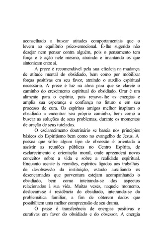 aconselhado a buscar atitudes comportamentais que o 
levem ao equilíbrio psico-emocional. É-lhe sugerido não 
desejar nem pensar contra alguém, pois o pensamento tem 
força e é ação nele mesmo, atraindo e imantando os que 
sintonizam entre si. 
A prece é recomendável pela sua eficácia na mudança 
de atitude mental do obsidiado, bem como por mobilizar 
forças positivas em seu favor, atraindo o auxílio espiritual 
necessário. A prece é luz na alma para que se clareie o 
caminho do crescimento espiritual do obsidiado. Orar é um 
alimento para o espírito, pois renova-lhe as energias e 
amplia sua esperança e confiança no futuro e em seu 
processo de cura. Os espíritos amigos melhor inspiram o 
obsidiado a encontrar seu próprio caminho, bem como a 
buscar as soluções de seus problemas, durante os momentos 
de oração de seus tutelados. 
O esclarecimento doutrinário se baseia nos princípios 
básicos do Espiritismo bem como no evangelho de Jesus. A 
pessoa que sofre algum tipo de obsessão é orientada a 
assistir as reuniões públicas no Centro Espírita, de 
esclarecimento e orientação moral, onde apreenderá novos 
conceitos sobre a vida e sobre a realidade espiritual. 
Enquanto assiste às reuniões, espíritos ligados aos trabalhos 
de desobsessão da instituição, estarão auxiliando os 
desencarnados que porventura estejam acompanhando o 
obsidiado, bem como inteirando-se dos aspectos 
relacionados à sua vida. Muitas vezes, naquele momento, 
deslocam-se à residência do obsidiado, inteirando-se da 
problemática familiar, a fim de obterem dados que 
possibilitem uma melhor compreensão de seu drama. 
O passe é transferência de energias positivas e 
curativas em favor do obsidiado e do obsessor. A energia 
 