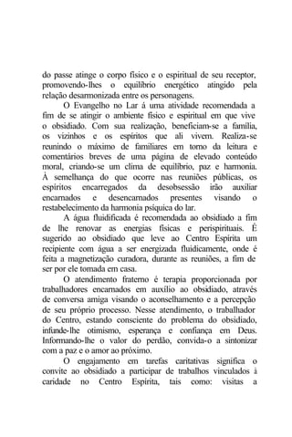 do passe atinge o corpo físico e o espiritual de seu receptor, 
promovendo-lhes o equilíbrio energético atingido pela 
relação desarmonizada entre os personagens. 
O Evangelho no Lar á uma atividade recomendada a 
fim de se atingir o ambiente físico e espiritual em que vive 
o obsidiado. Com sua realização, beneficiam-se a família, 
os vizinhos e os espíritos que ali vivem. Realiza-se 
reunindo o máximo de familiares em torno da leitura e 
comentários breves de uma página de elevado conteúdo 
moral, criando-se um clima de equilíbrio, paz e harmonia. 
À semelhança do que ocorre nas reuniões públicas, os 
espíritos encarregados da desobsessão irão auxiliar 
encarnados e desencarnados presentes visando o 
restabelecimento da harmonia psíquica do lar. 
A água fluidificada é recomendada ao obsidiado a fim 
de lhe renovar as energias físicas e perispirituais. É 
sugerido ao obsidiado que leve ao Centro Espírita um 
recipiente com água a ser energizada fluidicamente, onde é 
feita a magnetização curadora, durante as reuniões, a fim de 
ser por ele tomada em casa. 
O atendimento fraterno é terapia proporcionada por 
trabalhadores encarnados em auxílio ao obsidiado, através 
de conversa amiga visando o aconselhamento e a percepção 
de seu próprio processo. Nesse atendimento, o trabalhador 
do Centro, estando consciente do problema do obsidiado, 
infunde-lhe otimismo, esperança e confiança em Deus. 
Informando-lhe o valor do perdão, convida-o a sintonizar 
com a paz e o amor ao próximo. 
O engajamento em tarefas caritativas significa o 
convite ao obsidiado a participar de trabalhos vinculados à 
caridade no Centro Espírita, tais como: visitas a 
 