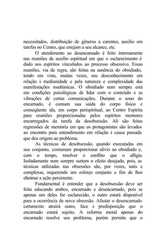 necessitados, distribuição de gêneros a carentes, auxílio em 
tarefas no Centro, que estejam a seu alcance, etc. 
O atendimento ao desencarnado é feito internamente 
nas reuniões de auxílio espiritual em que o esclarecimento é 
dado aos espíritos vinculados ao processo obsessivo. Essas 
reuniões, via de regra, são feitas na ausência do obsidiado, 
tendo em vista, muitas vezes, seu desconhecimento em 
relação à mediunidade e pela natureza e complexidade das 
manifestações mediúnicas. O obsidiado nem sempre está 
em condições psicológicas de lidar com o conteúdo e as 
vibrações de certas comunicações. Durante o sono do 
encarnado, é comum sua saída do corpo físico e 
conseqüente ida, em corpo perispiritual, ao Centro Espírita 
para reuniões proporcionadas pelos espíritos mentores 
encarregados da tarefa da desobsessão. Ali são feitas 
regressões de memória em que os protagonistas são levados 
ao encontro para entendimento em relação à causa passada 
que deu origem ao problema. 
As técnicas de desobsessão, quando executadas em 
seu conjunto, costumam proporcionar alívio ao obsidiado e, 
com o tempo, resolver o conflito que o afligia. 
Isoladamente nem sempre surtem o efeito desejado, pois, as 
técnicas utilizadas nas obsessões são, por vezes, sutis e 
complexas, requerendo um esforço conjunto a fim de lhes 
eliminar a ação persistente. 
Fundamental é entender que a desobsessão deve ser 
feita educando ambos, encarnado e desencarnado, pois se 
apenas um deles for esclarecido, o outro estará disponível 
para a ocorrência de nova obsessão. Afastar o desencarnado 
certamente atrairá outro, face à predisposição que o 
encarnado estará sujeito. A reforma moral apenas do 
encarnado resolve seu problema, porém permite que o 
 