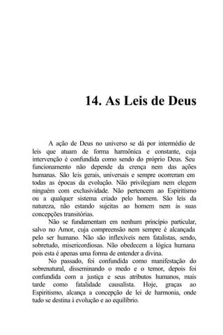 14. As Leis de Deus 
A ação de Deus no universo se dá por intermédio de 
leis que atuam de forma harmônica e constante, cuja 
intervenção é confundida como sendo do próprio Deus. Seu 
funcionamento não depende da crença nem das ações 
humanas. São leis gerais, universais e sempre ocorreram em 
todas as épocas da evolução. Não privilegiam nem elegem 
ninguém com exclusividade. Não pertencem ao Espiritismo 
ou a qualquer sistema criado pelo homem. São leis da 
natureza, não estando sujeitas ao homem nem às suas 
concepções transitórias. 
Não se fundamentam em nenhum princípio particular, 
salvo no Amor, cuja compreensão nem sempre é alcançada 
pelo ser humano. Não são inflexíveis nem fatalistas, sendo, 
sobretudo, misericordiosas. Não obedecem a lógica humana 
pois esta é apenas uma forma de entender a divina. 
No passado, foi confundida como manifestação do 
sobrenatural, disseminando o medo e o temor, depois foi 
confundida com a justiça e seus atributos humanos, mais 
tarde como fatalidade causalista. Hoje, graças ao 
Espiritismo, alcança a concepção de lei de harmonia, onde 
tudo se destina à evolução e ao equilíbrio. 
 