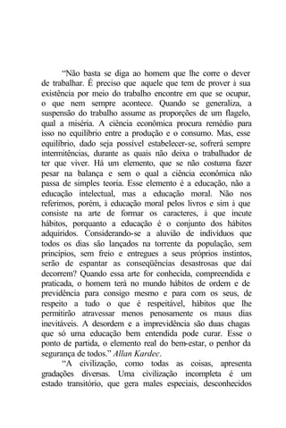“Não basta se diga ao homem que lhe corre o dever 
de trabalhar. É preciso que aquele que tem de prover à sua 
existência por meio do trabalho encontre em que se ocupar, 
o que nem sempre acontece. Quando se generaliza, a 
suspensão do trabalho assume as proporções de um flagelo, 
qual a miséria. A ciência econômica procura remédio para 
isso no equilíbrio entre a produção e o consumo. Mas, esse 
equilíbrio, dado seja possível estabelecer-se, sofrerá sempre 
intermitências, durante as quais não deixa o trabalhador de 
ter que viver. Há um elemento, que se não costuma fazer 
pesar na balança e sem o qual a ciência econômica não 
passa de simples teoria. Esse elemento é a educação, não a 
educação intelectual, mas a educação moral. Não nos 
referimos, porém, à educação moral pelos livros e sim à que 
consiste na arte de formar os caracteres, à que incute 
hábitos, porquanto a educação é o conjunto dos hábitos 
adquiridos. Considerando-se a aluvião de indivíduos que 
todos os dias são lançados na torrente da população, sem 
princípios, sem freio e entregues a seus próprios instintos, 
serão de espantar as conseqüências desastrosas que daí 
decorrem? Quando essa arte for conhecida, compreendida e 
praticada, o homem terá no mundo hábitos de ordem e de 
previdência para consigo mesmo e para com os seus, de 
respeito a tudo o que é respeitável, hábitos que lhe 
permitirão atravessar menos penosamente os maus dias 
inevitáveis. A desordem e a imprevidência são duas chagas 
que só uma educação bem entendida pode curar. Esse o 
ponto de partida, o elemento real do bem-estar, o penhor da 
segurança de todos.” Allan Kardec. 
“A civilização, como todas as coisas, apresenta 
gradações diversas. Uma civilização incompleta é um 
estado transitório, que gera males especiais, desconhecidos 
 