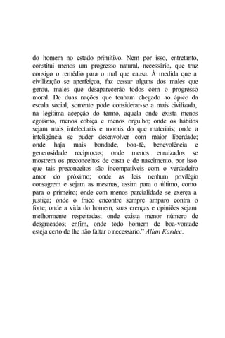 do homem no estado primitivo. Nem por isso, entretanto, 
constitui menos um progresso natural, necessário, que traz 
consigo o remédio para o mal que causa. À medida que a 
civilização se aperfeiçoa, faz cessar alguns dos males que 
gerou, males que desaparecerão todos com o progresso 
moral. De duas nações que tenham chegado ao ápice da 
escala social, somente pode considerar-se a mais civilizada, 
na legítima acepção do termo, aquela onde exista menos 
egoísmo, menos cobiça e menos orgulho; onde os hábitos 
sejam mais intelectuais e morais do que materiais; onde a 
inteligência se puder desenvolver com maior liberdade; 
onde haja mais bondade, boa-fé, benevolência e 
generosidade recíprocas; onde menos enraizados se 
mostrem os preconceitos de casta e de nascimento, por isso 
que tais preconceitos são incompatíveis com o verdadeiro 
amor do próximo; onde as leis nenhum privilégio 
consagrem e sejam as mesmas, assim para o último, como 
para o primeiro; onde com menos parcialidade se exerça a 
justiça; onde o fraco encontre sempre amparo contra o 
forte; onde a vida do homem, suas crenças e opiniões sejam 
melhormente respeitadas; onde exista menor número de 
desgraçados; enfim, onde todo homem de boa-vontade 
esteja certo de lhe não faltar o necessário.” Allan Kardec. 
 