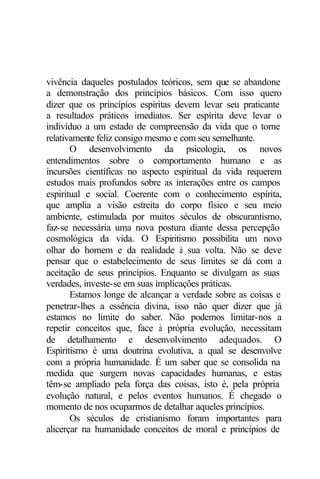 vivência daqueles postulados teóricos, sem que se abandone 
a demonstração dos princípios básicos. Com isso quero 
dizer que os princípios espíritas devem levar seu praticante 
a resultados práticos imediatos. Ser espírita deve levar o 
indivíduo a um estado de compreensão da vida que o torne 
relativamente feliz consigo mesmo e com seu semelhante. 
O desenvolvimento da psicologia, os novos 
entendimentos sobre o comportamento humano e as 
incursões científicas no aspecto espiritual da vida requerem 
estudos mais profundos sobre as interações entre os campos 
espiritual e social. Coerente com o conhecimento espírita, 
que amplia a visão estreita do corpo físico e seu meio 
ambiente, estimulada por muitos séculos de obscurantismo, 
faz-se necessária uma nova postura diante dessa percepção 
cosmológica da vida. O Espiritismo possibilita um novo 
olhar do homem e da realidade à sua volta. Não se deve 
pensar que o estabelecimento de seus limites se dá com a 
aceitação de seus princípios. Enquanto se divulgam as suas 
verdades, investe-se em suas implicações práticas. 
Estamos longe de alcançar a verdade sobre as coisas e 
penetrar-lhes a essência divina, isso não quer dizer que já 
estamos no limite do saber. Não podemos limitar-nos a 
repetir conceitos que, face à própria evolução, necessitam 
de detalhamento e desenvolvimento adequados. O 
Espiritismo é uma doutrina evolutiva, a qual se desenvolve 
com a própria humanidade. É um saber que se consolida na 
medida que surgem novas capacidades humanas, e estas 
têm-se ampliado pela força das coisas, isto é, pela própria 
evolução natural, e pelos eventos humanos. É chegado o 
momento de nos ocuparmos de detalhar aqueles princípios. 
Os séculos de cristianismo foram importantes para 
alicerçar na humanidade conceitos de moral e princípios de 
 
