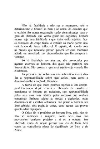 Não há fatalidade a não ser o progresso, pois o 
determinismo é flexível ao bem e ao amor. As escolhas que 
o espírito fez numa encarnação serão determinantes para o 
grau de liberdade que venha gozar nas seguintes. Embora 
morrer seja uma fatalidade a que todos estão sujeitos, face 
às condições do corpo físico, o instante da morte porém não 
está fixado de forma inflexível. O espírito, de acordo com 
as provas que necessite passar, poderá ter esse momento 
adiado ou antecipado por circunstâncias que lhe escapem à 
vontade. 
Só há fatalidade nos atos que são provocados por 
agentes externos ao homem, dos quais não participa seu 
livre-arbítrio. São provas a que está sujeito cuja vontade lhe 
é submissa. 
As provas a que o homem está submetido visam dar-lhe 
a responsabilidade sobre suas ações, bem como a 
desenvolver-lhe a noção de liberdade. 
A teoria de que todos estamos sujeitos a um destino 
predeterminado depõe contra a liberdade de escolha e 
transforma os homens em máquinas, sem responsabilidade 
pelos seus atos nem méritos pelos sucessos que venham 
conquistar. Embora sujeito às provas e expiações, estas 
decorrentes de escolhas anteriores, não perde o homem seu 
livre arbítrio, pois pode, às vezes, tanto recuar das provas 
quanto adiar expiações. 
O Cristo foi o protótipo do homem livre, pois, não só 
não se submeteu a ninguém, como seus atos não 
provocaram qualquer prejuízo a si ou a outrem. Sua 
liberdade vinha da noção precisa das leis de Deus bem 
como da consciência plena do significado do Bem e do 
Amor. 
 