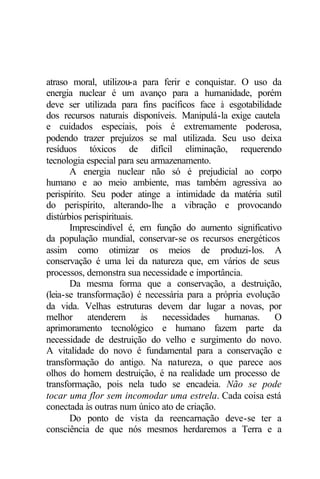 atraso moral, utilizou-a para ferir e conquistar. O uso da 
energia nuclear é um avanço para a humanidade, porém 
deve ser utilizada para fins pacíficos face à esgotabilidade 
dos recursos naturais disponíveis. Manipulá-la exige cautela 
e cuidados especiais, pois é extremamente poderosa, 
podendo trazer prejuízos se mal utilizada. Seu uso deixa 
resíduos tóxicos de difícil eliminação, requerendo 
tecnologia especial para seu armazenamento. 
A energia nuclear não só é prejudicial ao corpo 
humano e ao meio ambiente, mas também agressiva ao 
perispírito. Seu poder atinge a intimidade da matéria sutil 
do perispírito, alterando-lhe a vibração e provocando 
distúrbios perispirituais. 
Imprescindível é, em função do aumento significativo 
da população mundial, conservar-se os recursos energéticos 
assim como otimizar os meios de produzi-los. A 
conservação é uma lei da natureza que, em vários de seus 
processos, demonstra sua necessidade e importância. 
Da mesma forma que a conservação, a destruição, 
(leia-se transformação) é necessária para a própria evolução 
da vida. Velhas estruturas devem dar lugar a novas, por 
melhor atenderem às necessidades humanas. O 
aprimoramento tecnológico e humano fazem parte da 
necessidade de destruição do velho e surgimento do novo. 
A vitalidade do novo é fundamental para a conservação e 
transformação do antigo. Na natureza, o que parece aos 
olhos do homem destruição, é na realidade um processo de 
transformação, pois nela tudo se encadeia. Não se pode 
tocar uma flor sem incomodar uma estrela. Cada coisa está 
conectada às outras num único ato de criação. 
Do ponto de vista da reencarnação deve-se ter a 
consciência de que nós mesmos herdaremos a Terra e a 
 