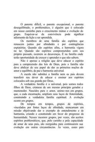O parente difícil, o parente excepcional, o parente 
desequilibrado, o problemático, é alguém que é colocado 
em nosso caminho para o crescimento mútuo e evolução do 
grupo. Esquivar-se da convivência pode significar 
adiamento da lição a ser aprendida. 
Os membros de uma família são espíritos que 
renascem juntos por afinidades e por contingências 
expiatórias. Quando são espíritos afins, a harmonia vigora 
no lar. Quando são espíritos comprometidos com seu 
próprio passado, ocorrem as desavenças. É na família onde 
terão oportunidade de crescer e aprender o que não sabem. 
Não é apenas a religião que deve educar o espírito 
para a compreensão das leis de Deus, pois a família não 
deve abdicar de seu papel de dar as primeiras noções de 
amor e equilíbrio, de paz e harmonia universal. 
A escola não substitui a família nem os pais devem 
transferir seu dever de educar e ensinar aos espíritos 
colocados sob sua guarda por Deus. 
A verdadeira família é a universal, pois somos todos 
filhos de Deus, criaturas de um mesmo princípio gerador e 
mantenedor. Nascidos para o amor, unimo-nos em grupos, 
que, a cada encarnação, ampliam seus laços de fraternidade, 
construindo a verdadeira família espiritual. A evolução 
ocorre em grupos. 
De tempos em tempos, grupos de espíritos, 
vinculados por fortes laços de afinidade, reencarnam em 
missão objetivando dar o exemplo de entendimento e de 
harmonia, criando e construindo em favor do progresso da 
humanidade. Nesses mesmos grupos, por vezes, são aceitos 
espíritos problemáticos, que, pelo carinho e pela capacidade 
de amar de seus pais, são reerguidos para continuarem sua 
evolução em outras circunstâncias. Às vezes, esses pais 
 
