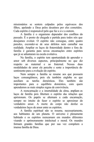 missionários se sentem culpados pelos equívocos dos 
filhos, apelando a Deus pelos desatinos por eles cometidos. 
Cada espírito é responsável pelo que faz a si e a outrem. 
A família é o organismo depurador dos conflitos do 
passado. É o ponto de chegada e partida para todos nós que 
desejamos evoluir. O espírito não consegue, entre quatro 
paredes, esconder-se de seus defeitos nem camuflar sua 
realidade. Ampliar os laços de fraternidade dentro e fora da 
família é garantia para novas encarnações entre espíritos 
que já se adiantaram na escala evolutiva. 
Na família, o espírito tem oportunidade de aprender o 
amor sob diversos aspectos, principalmente no que diz 
respeito ao maternal e ao fraternal. Nessas duas 
modalidades de amor ele percebe e sente a importância do 
sentimento para a evolução do espírito. 
Nem sempre a família se resume aos que possuem 
laços consangüíneos, pois ela também engloba os que 
auxiliam as tarefas domésticas. Eles também são 
importantes para o equilíbrio doméstico, com quem 
aprendemos as mais simples regras de convivência. 
A reencarnação e a imortalidade da alma, ampliam os 
laços de família pois libertam o espírito das relações que 
aprisionam. Os papéis se alternam a cada encarnação, 
sempre no intuito de fazer o espírito se aproximar do 
verdadeiro amor. A morte do corpo não desfaz os 
verdadeiros laços de amor entre os espíritos. 
A família espiritual não se resume, necessariamente, 
aos habitantes de um planeta. O universo é plenamente 
habitado e os espíritos reencarnam em mundos diferentes 
visando o aprimoramento intelectual e moral. Os mundos 
formam grandes famílias que por sua vez compõem a 
imensa família de Deus. 
 