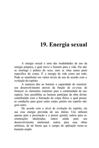 19. Energia sexual 
A energia sexual é uma das modalidades de uso da 
energia psíquica, a qual move o homem para a vida. Ela não 
se restringe à prática do sexo, nem se situa numa parte 
específica do corpo. É a energia da vida como um todo. 
Pode se manifestar em vários níveis de uso de acordo com a 
evolução do espírito. 
A natureza deu ao homem a capacidade de construir 
seu desenvolvimento através da função de co-criar, de 
fornecer os elementos materiais para a continuidade de sua 
espécie. Isso possibilita ao homem participar da obra divina 
contribuindo com a formação do corpo físico, o qual possui 
as condições para gerar outro corpo, porém um espírito não 
gera outro. 
De acordo com o nível de evolução do espírito, ele 
usa essa energia provinda de seu íntimo. Uns utilizam 
apenas para a procriação e o prazer genital, outros para as 
construções idealizadas, outros ainda para seu 
desenvolvimento intelectual, outros para suas obras 
artísticas, de tal forma que o campo de aplicação torna-se 
bastante amplo. 
 