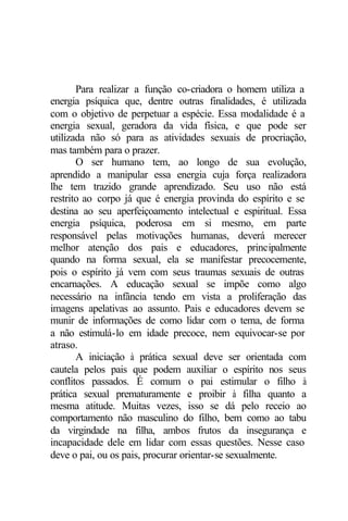Para realizar a função co-criadora o homem utiliza a 
energia psíquica que, dentre outras finalidades, é utilizada 
com o objetivo de perpetuar a espécie. Essa modalidade é a 
energia sexual, geradora da vida física, e que pode ser 
utilizada não só para as atividades sexuais de procriação, 
mas também para o prazer. 
O ser humano tem, ao longo de sua evolução, 
aprendido a manipular essa energia cuja força realizadora 
lhe tem trazido grande aprendizado. Seu uso não está 
restrito ao corpo já que é energia provinda do espírito e se 
destina ao seu aperfeiçoamento intelectual e espiritual. Essa 
energia psíquica, poderosa em si mesmo, em parte 
responsável pelas motivações humanas, deverá merecer 
melhor atenção dos pais e educadores, principalmente 
quando na forma sexual, ela se manifestar precocemente, 
pois o espírito já vem com seus traumas sexuais de outras 
encarnações. A educação sexual se impõe como algo 
necessário na infância tendo em vista a proliferação das 
imagens apelativas ao assunto. Pais e educadores devem se 
munir de informações de como lidar com o tema, de forma 
a não estimulá-lo em idade precoce, nem equivocar-se por 
atraso. 
A iniciação à prática sexual deve ser orientada com 
cautela pelos pais que podem auxiliar o espírito nos seus 
conflitos passados. É comum o pai estimular o filho à 
prática sexual prematuramente e proibir à filha quanto a 
mesma atitude. Muitas vezes, isso se dá pelo receio ao 
comportamento não masculino do filho, bem como ao tabu 
da virgindade na filha, ambos frutos da insegurança e 
incapacidade dele em lidar com essas questões. Nesse caso 
deve o pai, ou os pais, procurar orientar-se sexualmente. 
 