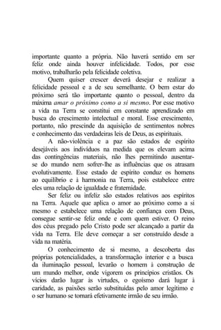 importante quanto a própria. Não haverá sentido em ser 
feliz onde ainda houver infelicidade. Todos, por esse 
motivo, trabalharão pela felicidade coletiva. 
Quem quiser crescer deverá desejar e realizar a 
felicidade pessoal e a de seu semelhante. O bem estar do 
próximo será tão importante quanto o pessoal, dentro da 
máxima amar o próximo como a si mesmo. Por esse motivo 
a vida na Terra se constitui em constante aprendizado em 
busca do crescimento intelectual e moral. Esse crescimento, 
portanto, não prescinde da aquisição de sentimentos nobres 
e conhecimento das verdadeiras leis de Deus, as espirituais. 
A não-violência e a paz são estados de espírito 
desejáveis aos indivíduos na medida que os elevam acima 
das contingências materiais, não lhes permitindo ausentar-se 
do mundo nem sofrer-lhe as influências que os atrasam 
evolutivamente. Esse estado de espírito conduz os homens 
ao equilíbrio e à harmonia na Terra, pois estabelece entre 
eles uma relação de igualdade e fraternidade. 
Ser feliz ou infeliz são estados relativos aos espíritos 
na Terra. Aquele que aplica o amor ao próximo como a si 
mesmo e estabelece uma relação de confiança com Deus, 
consegue sentir-se feliz onde e com quem estiver. O reino 
dos céus pregado pelo Cristo pode ser alcançado a partir da 
vida na Terra. Ele deve começar a ser construído desde a 
vida na matéria. 
O conhecimento de si mesmo, a descoberta das 
próprias potencialidades, a transformação interior e a busca 
da iluminação pessoal, levarão o homem à construção de 
um mundo melhor, onde vigorem os princípios cristãos. Os 
vícios darão lugar às virtudes, o egoísmo dará lugar à 
caridade, as paixões serão substituídas pelo amor legítimo e 
o ser humano se tornará efetivamente irmão de seu irmão. 
 