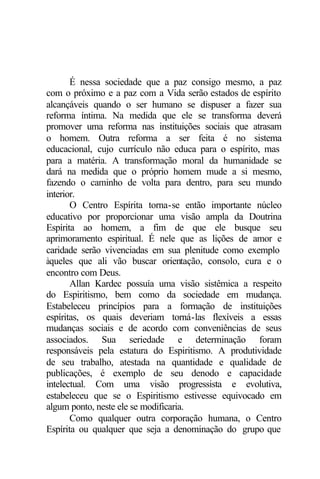 É nessa sociedade que a paz consigo mesmo, a paz 
com o próximo e a paz com a Vida serão estados de espírito 
alcançáveis quando o ser humano se dispuser a fazer sua 
reforma íntima. Na medida que ele se transforma deverá 
promover uma reforma nas instituições sociais que atrasam 
o homem. Outra reforma a ser feita é no sistema 
educacional, cujo currículo não educa para o espírito, mas 
para a matéria. A transformação moral da humanidade se 
dará na medida que o próprio homem mude a si mesmo, 
fazendo o caminho de volta para dentro, para seu mundo 
interior. 
O Centro Espírita torna-se então importante núcleo 
educativo por proporcionar uma visão ampla da Doutrina 
Espírita ao homem, a fim de que ele busque seu 
aprimoramento espiritual. É nele que as lições de amor e 
caridade serão vivenciadas em sua plenitude como exemplo 
àqueles que ali vão buscar orientação, consolo, cura e o 
encontro com Deus. 
Allan Kardec possuía uma visão sistêmica a respeito 
do Espiritismo, bem como da sociedade em mudança. 
Estabeleceu princípios para a formação de instituições 
espíritas, os quais deveriam torná-las flexíveis a essas 
mudanças sociais e de acordo com conveniências de seus 
associados. Sua seriedade e determinação foram 
responsáveis pela estatura do Espiritismo. A produtividade 
de seu trabalho, atestada na quantidade e qualidade de 
publicações, é exemplo de seu denodo e capacidade 
intelectual. Com uma visão progressista e evolutiva, 
estabeleceu que se o Espiritismo estivesse equivocado em 
algum ponto, neste ele se modificaria. 
Como qualquer outra corporação humana, o Centro 
Espírita ou qualquer que seja a denominação do grupo que 
 