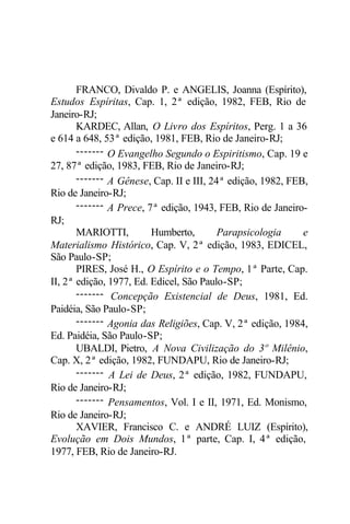 FRANCO, Divaldo P. e ANGELIS, Joanna (Espírito), 
Estudos Espíritas, Cap. 1, 2ª edição, 1982, FEB, Rio de 
Janeiro-RJ; 
KARDEC, Allan, O Livro dos Espíritos, Perg. 1 a 36 
e 614 a 648, 53ª edição, 1981, FEB, Rio de Janeiro-RJ; 
------- O Evangelho Segundo o Espiritismo, Cap. 19 e 
27, 87ª edição, 1983, FEB, Rio de Janeiro-RJ; 
------- A Gênese, Cap. II e III, 24ª edição, 1982, FEB, 
Rio de Janeiro-RJ; 
------- A Prece, 7ª edição, 1943, FEB, Rio de Janeiro- 
RJ; 
MARIOTTI, Humberto, Parapsicologia e 
Materialismo Histórico, Cap. V, 2ª edição, 1983, EDICEL, 
São Paulo-SP; 
PIRES, José H., O Espírito e o Tempo, 1ª Parte, Cap. 
II, 2ª edição, 1977, Ed. Edicel, São Paulo-SP; 
------- Concepção Existencial de Deus, 1981, Ed. 
Paidéia, São Paulo-SP; 
------- Agonia das Religiões, Cap. V, 2ª edição, 1984, 
Ed. Paidéia, São Paulo-SP; 
UBALDI, Pietro, A Nova Civilização do 3º Milênio, 
Cap. X, 2ª edição, 1982, FUNDAPU, Rio de Janeiro-RJ; 
------- A Lei de Deus, 2ª edição, 1982, FUNDAPU, 
Rio de Janeiro-RJ; 
------- Pensamentos, Vol. I e II, 1971, Ed. Monismo, 
Rio de Janeiro-RJ; 
XAVIER, Francisco C. e ANDRÉ LUIZ (Espírito), 
Evolução em Dois Mundos, 1ª parte, Cap. I, 4ª edição, 
1977, FEB, Rio de Janeiro-RJ. 
 