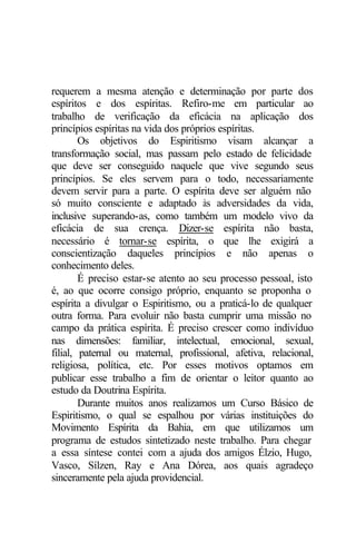 requerem a mesma atenção e determinação por parte dos 
espíritos e dos espíritas. Refiro-me em particular ao 
trabalho de verificação da eficácia na aplicação dos 
princípios espíritas na vida dos próprios espíritas. 
Os objetivos do Espiritismo visam alcançar a 
transformação social, mas passam pelo estado de felicidade 
que deve ser conseguido naquele que vive segundo seus 
princípios. Se eles servem para o todo, necessariamente 
devem servir para a parte. O espírita deve ser alguém não 
só muito consciente e adaptado às adversidades da vida, 
inclusive superando-as, como também um modelo vivo da 
eficácia de sua crença. Dizer-se espírita não basta, 
necessário é tornar-se espírita, o que lhe exigirá a 
conscientização daqueles princípios e não apenas o 
conhecimento deles. 
É preciso estar-se atento ao seu processo pessoal, isto 
é, ao que ocorre consigo próprio, enquanto se proponha o 
espírita a divulgar o Espiritismo, ou a praticá-lo de qualquer 
outra forma. Para evoluir não basta cumprir uma missão no 
campo da prática espírita. É preciso crescer como indivíduo 
nas dimensões: familiar, intelectual, emocional, sexual, 
filial, paternal ou maternal, profissional, afetiva, relacional, 
religiosa, política, etc. Por esses motivos optamos em 
publicar esse trabalho a fim de orientar o leitor quanto ao 
estudo da Doutrina Espírita. 
Durante muitos anos realizamos um Curso Básico de 
Espiritismo, o qual se espalhou por várias instituições do 
Movimento Espírita da Bahia, em que utilizamos um 
programa de estudos sintetizado neste trabalho. Para chegar 
a essa síntese contei com a ajuda dos amigos Élzio, Hugo, 
Vasco, Sílzen, Ray e Ana Dórea, aos quais agradeço 
sinceramente pela ajuda providencial. 
 