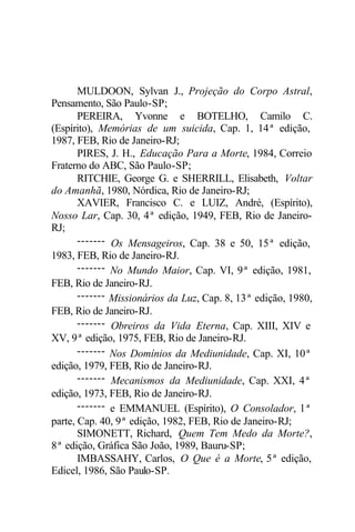 MULDOON, Sylvan J., Projeção do Corpo Astral, 
Pensamento, São Paulo-SP; 
PEREIRA, Yvonne e BOTELHO, Camilo C. 
(Espírito), Memórias de um suicida, Cap. 1, 14ª edição, 
1987, FEB, Rio de Janeiro-RJ; 
PIRES, J. H., Educação Para a Morte, 1984, Correio 
Fraterno do ABC, São Paulo-SP; 
RITCHIE, George G. e SHERRILL, Elisabeth, Voltar 
do Amanhã, 1980, Nórdica, Rio de Janeiro-RJ; 
XAVIER, Francisco C. e LUIZ, André, (Espírito), 
Nosso Lar, Cap. 30, 4ª edição, 1949, FEB, Rio de Janeiro- 
RJ; 
------- Os Mensageiros, Cap. 38 e 50, 15ª edição, 
1983, FEB, Rio de Janeiro-RJ. 
------- No Mundo Maior, Cap. VI, 9ª edição, 1981, 
FEB, Rio de Janeiro-RJ. 
------- Missionários da Luz, Cap. 8, 13ª edição, 1980, 
FEB, Rio de Janeiro-RJ. 
------- Obreiros da Vida Eterna, Cap. XIII, XIV e 
XV, 9ª edição, 1975, FEB, Rio de Janeiro-RJ. 
------- Nos Domínios da Mediunidade, Cap. XI, 10ª 
edição, 1979, FEB, Rio de Janeiro-RJ. 
------- Mecanismos da Mediunidade, Cap. XXI, 4ª 
edição, 1973, FEB, Rio de Janeiro-RJ. 
------- e EMMANUEL (Espírito), O Consolador, 1ª 
parte, Cap. 40, 9ª edição, 1982, FEB, Rio de Janeiro-RJ; 
SIMONETT, Richard, Quem Tem Medo da Morte?, 
8ª edição, Gráfica São João, 1989, Bauru-SP; 
IMBASSAHY, Carlos, O Que é a Morte, 5ª edição, 
Edicel, 1986, São Paulo-SP. 
 
