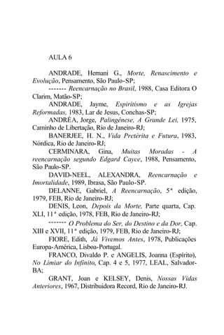 AULA 6 
ANDRADE, Hernani G., Morte, Renascimento e 
Evolução, Pensamento, São Paulo-SP; 
------- Reencarnação no Brasil, 1988, Casa Editora O 
Clarim, Matão-SP; 
ANDRADE, Jayme, Espiritismo e as Igrejas 
Reformadas, 1983, Lar de Jesus, Conchas-SP; 
ANDRÉA, Jorge, Palingênese, A Grande Lei, 1975, 
Caminho de Libertação, Rio de Janeiro-RJ; 
BANERJEE, H. N., Vida Pretérita e Futura, 1983, 
Nórdica, Rio de Janeiro-RJ; 
CERMINARA, Gina, Muitas Moradas - A 
reencarnação segundo Edgard Cayce, 1988, Pensamento, 
São Paulo-SP. 
DAVID-NEEL, ALEXANDRA, Reencarnação e 
Imortalidade, 1989, Ibrasa, São Paulo-SP. 
DELANNE, Gabriel, A Reencarnação, 5ª edição, 
1979, FEB, Rio de Janeiro-RJ; 
DENIS, Leon, Depois da Morte, Parte quarta, Cap. 
XLI, 11ª edição, 1978, FEB, Rio de Janeiro-RJ; 
------- O Problema do Ser, do Destino e da Dor, Cap. 
XIII e XVII, 11ª edição, 1979, FEB, Rio de Janeiro-RJ; 
FIORE, Edith, Já Vivemos Antes, 1978, Publicações 
Europa-América, Lisboa-Portugal. 
FRANCO, Divaldo P. e ANGELIS, Joanna (Espírito), 
No Limiar do Infinito, Cap. 4 e 5, 1977, LEAL, Salvador- 
BA; 
GRANT, Joan e KELSEY, Denis, Nossas Vidas 
Anteriores, 1967, Distribuidora Record, Rio de Janeiro-RJ. 
 