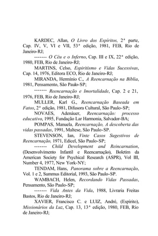 KARDEC, Allan, O Livro dos Espíritos, 2ª parte, 
Cap. IV, V, VI e VII, 53ª edição, 1981, FEB, Rio de 
Janeiro-RJ; 
------- O Céu e o Inferno, Cap. III e IX, 22ª edição, 
1980, FEB, Rio de Janeiro-RJ; 
MARTINS, Celso, Espiritismo e Vidas Sucessivas, 
Cap. 14, 1976, Editora ECO, Rio de Janeiro-RJ; 
MIRANDA, Hermínio C., A Reencarnação na Bíblia, 
1981, Pensamento, São Paulo-SP; 
------- Reencarnação e Imortalidade, Cap. 2 e 21, 
1976, FEB, Rio de Janeiro-RJ; 
MULLER, Karl G., Reencarnação Baseada em 
Fatos, 2ª edição, 1981, Difusora Cultural, São Paulo-SP; 
NOVAES, Adenáuer, Reencarnação: processo 
educativo, 1995, Fundação Lar Harmonia, Salvador-BA; 
POMPAS, Manuela, Reencarnação, A descoberta das 
vidas passadas, 1991, Maltese, São Paulo-SP. 
STEVENSON, Ian, Vinte Casos Sugestivos de 
Reencarnação, 1971, Edicel, São Paulo-SP; 
------- Child Development and Reincarnation, 
(Desenvolvimento Infantil e Reencarnação), Boletim da 
American Society for Psychical Research (ASPR), Vol III, 
Number 4, 1977, New York-NY; 
TENDAM, Hans, Panorama sobre a Reencarnação, 
Vol. 1 e 2, Summus Editorial, 1993, São Paulo-SP. 
WAMBACH, Helen, Recordando Vidas Passadas, 
Pensamento, São Paulo-SP; 
------- Vida Antes da Vida, 1988, Livraria Freitas 
Bastos, Rio de Janeiro-RJ; 
XAVIER, Francisco C. e LUIZ, André, (Espírito), 
Missionários da Luz, Cap. 13, 13ª edição, 1980, FEB, Rio 
de Janeiro-RJ; 
 