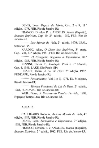 DENIS, Leon, Depois da Morte, Cap. 2 e 9, 11ª 
edição, 1978, FEB, Rio de Janeiro-RJ; 
FRANCO, Divaldo P. e ANGELIS, Joanna (Espírito), 
Estudos Espíritas, Cap. 10, 2ª edição, 1982, FEB, Rio de 
Janeiro-RJ; 
------- Leis Morais da Vida, 2ª edição, 1976, LEAL, 
Salvador-BA; 
KARDEC, Allan, O Livro dos Espíritos, 3ª parte, 
Cap. I e II, 53ª edição, 1981, FEB, Rio de Janeiro-RJ; 
------- O Evangelho Segundo o Espiritismo, 87ª 
edição, 1983, FEB, Rio de Janeiro-RJ; 
RIZZINI, Carlos T., Evolução Para o 3º Milênio, 
Cap. 4, 1981, LAKE, São Paulo-SP; 
UBALDI, Pietro, A Lei de Deus, 2ª edição, 1982, 
FUNDAPU, Rio de Janeiro-RJ; 
------- Pensamentos, Vol. I e II, 1971, Ed. Monismo, 
Rio de Janeiro-RJ; 
------- Técnica Funcional da Lei de Deus, 2ª edição, 
1984, FUNDAPU, Rio de Janeiro-RJ; 
WEIL, Pierre, A Neurose do Paraíso Perdido, 1987, 
Espaço e Tempo Ltda, Rio de Janeiro-RJ. 
AULA 15 
CALLIGARIS, Rodolfo, As Leis Morais da Vida, 4ª 
edição, 1987, FEB, Rio de Janeiro-RJ; 
DENIS, Leon, Socialismo e Espiritismo, 9ª edição, 
1981, FEB, Rio de Janeiro-RJ; 
FRANCO, Divaldo P. e ANGELIS, Joanna (Espírito), 
Estudos Espíritas, 2ª edição, 1982, FEB, Rio de Janeiro-RJ; 
 