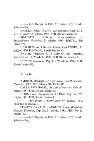 ------- Leis Morais da Vida, 2ª edição, 1976, LEAL, 
Salvador-BA; 
KARDEC, Allan, O Livro dos Espíritos, Cap. III e 
VIII, 3ª parte, 53ª edição, 1981, FEB, Rio de Janeiro-RJ; 
MARIOTTI, Humberto, Parapsicologia e 
Materialismo Histórico, 2ª edição, 1983, EDICEL, São 
Paulo-SP; 
UBALDI, Pietro, A Grande Síntese, Cap. LXXIX, 11ª 
edição, 1979, FUNDAPU, Rio de Janeiro-RJ; 
XAVIER, Francisco C. e EMMANUEL (Espírito), 
Roteiro, Cap. 17, 2ª edição, 1958, FEB, Rio de Janeiro-RJ; 
------- O Consolador, Pag. 135, 9ª edição, 1982, FEB, 
Rio de Janeiro-RJ; 
AULA 16 
AMORIM, Deolindo, O Espiritismo e os Problemas 
Humanos, 1985, USE Editora, São Paulo-SP; 
CALLIGARIS, Rodolfo, As Leis Morais da Vida, 4ª 
edição, 1987, FEB, Rio de Janeiro-RJ; 
DENIS, Leon, No Invisível, 1ª Parte, Cap. VII, 9ª 
edição, 1981, FEB, Rio de Janeiro-RJ; 
------- Socialismo e Espiritismo, 9ª edição, 1981, 
FEB, Rio de Janeiro-RJ; 
FRANCO, Divaldo P. e ANGELIS, Joanna (Espírito), 
Estudos Espíritas, Cap. 24, 2ª edição, 1982, FEB, Rio de 
Janeiro-RJ; 
------- Leis Morais da Vida, 2ª edição, 1976, LEAL, 
Salvador-BA; 
 