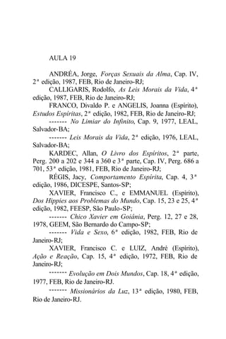 AULA 19 
ANDRÉA, Jorge, Forças Sexuais da Alma, Cap. IV, 
2ª edição, 1987, FEB, Rio de Janeiro-RJ; 
CALLIGARIS, Rodolfo, As Leis Morais da Vida, 4ª 
edição, 1987, FEB, Rio de Janeiro-RJ; 
FRANCO, Divaldo P. e ANGELIS, Joanna (Espírito), 
Estudos Espíritas, 2ª edição, 1982, FEB, Rio de Janeiro-RJ; 
------- No Limiar do Infinito, Cap. 9, 1977, LEAL, 
Salvador-BA; 
------- Leis Morais da Vida, 2ª edição, 1976, LEAL, 
Salvador-BA; 
KARDEC, Allan, O Livro dos Espíritos, 2ª parte, 
Perg. 200 a 202 e 344 a 360 e 3ª parte, Cap. IV, Perg. 686 a 
701, 53ª edição, 1981, FEB, Rio de Janeiro-RJ; 
RÉGIS, Jacy, Comportamento Espírita, Cap. 4, 3ª 
edição, 1986, DICESPE, Santos-SP; 
XAVIER, Francisco C., e EMMANUEL (Espírito), 
Dos Hippies aos Problemas do Mundo, Cap. 15, 23 e 25, 4ª 
edição, 1982, FEESP, São Paulo-SP; 
------- Chico Xavier em Goiânia, Perg. 12, 27 e 28, 
1978, GEEM, São Bernardo do Campo-SP; 
------- Vida e Sexo, 6ª edição, 1982, FEB, Rio de 
Janeiro-RJ; 
XAVIER, Francisco C. e LUIZ, André (Espírito), 
Ação e Reação, Cap. 15, 4ª edição, 1972, FEB, Rio de 
Janeiro-RJ; 
------- Evolução em Dois Mundos, Cap. 18, 4ª edição, 
1977, FEB, Rio de Janeiro-RJ. 
------- Missionários da Luz, 13ª edição, 1980, FEB, 
Rio de Janeiro-RJ. 
 