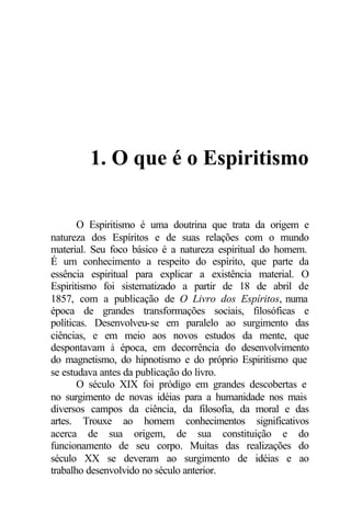 1. O que é o Espiritismo 
O Espiritismo é uma doutrina que trata da origem e 
natureza dos Espíritos e de suas relações com o mundo 
material. Seu foco básico é a natureza espiritual do homem. 
É um conhecimento a respeito do espírito, que parte da 
essência espiritual para explicar a existência material. O 
Espiritismo foi sistematizado a partir de 18 de abril de 
1857, com a publicação de O Livro dos Espíritos, numa 
época de grandes transformações sociais, filosóficas e 
políticas. Desenvolveu-se em paralelo ao surgimento das 
ciências, e em meio aos novos estudos da mente, que 
despontavam à época, em decorrência do desenvolvimento 
do magnetismo, do hipnotismo e do próprio Espiritismo que 
se estudava antes da publicação do livro. 
O século XIX foi pródigo em grandes descobertas e 
no surgimento de novas idéias para a humanidade nos mais 
diversos campos da ciência, da filosofia, da moral e das 
artes. Trouxe ao homem conhecimentos significativos 
acerca de sua origem, de sua constituição e do 
funcionamento de seu corpo. Muitas das realizações do 
século XX se deveram ao surgimento de idéias e ao 
trabalho desenvolvido no século anterior. 
 