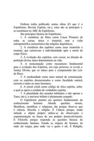 Embora tenha publicado outras obras (O que é o 
Espiritismo, Revista Espírita, etc.), estas são as principais e 
se constituem no ABC do Espiritismo. 
São princípios básicos do Espiritismo: 
1. A existência de Deus como Causa Primeira de 
todas as coisas, único e imaterial, sem a visão 
antropomórfica característica das religiões dogmáticas; 
2. A existência dos espíritos como seres imateriais e 
imortais, que conservam a individualidade após a morte do 
corpo físico; 
3. A evolução dos espíritos, sem cessar, na direção da 
perfeição divina, único determinismo na vida; 
4. A reencarnação como mecanismo fundamental 
para a evolução dos Espíritos, em cujo processo se revela a 
Justiça Divina, que os educa para a compreensão das Leis 
de Deus; 
5. A mediunidade como meio natural de comunicação 
com os espíritos desencarnados e como faculdade natural, 
inerente a todos os seres humanos; 
6. A moral cristã como código de ética espírita, sobre 
a qual se apoia a conduta do verdadeiro espírita; 
7. A pluralidade dos mundos habitados e não apenas a 
Terra, isto é, o universo infinito é plenamente ocupado. 
O Espiritismo penetra em quesitos fundamentais do 
conhecimento humano. Aborda questões morais, 
filosóficas, científicas e religiosas, daí porque dizer-se que 
é ciência, filosofia e religião. É Ciência porque, tendo 
método e objeto próprio utiliza-se da observação e 
experimentação na busca de seu próprio desenvolvimento. 
É Filosofia porque responde as questões básicas do 
conhecimento humano. Estuda as origens do homem, de 
onde ele surgiu, para onde vai e quem é ele. É Religião, 
 