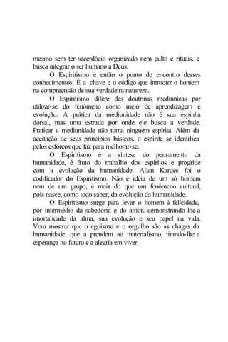 mesmo sem ter sacerdócio organizado nem culto e rituais, e 
busca integrar o ser humano a Deus. 
O Espiritismo é então o ponto de encontro desses 
conhecimentos. É a chave e o código que introduz o homem 
na compreensão de sua verdadeira natureza. 
O Espiritismo difere das doutrinas mediúnicas por 
utilizar-se do fenômeno como meio de aprendizagem e 
evolução. A prática da mediunidade não é sua espinha 
dorsal, mas uma estrada por onde ele busca a verdade. 
Praticar a mediunidade não torna ninguém espírita. Além da 
aceitação de seus princípios básicos, o espírita se identifica 
pelos esforços que faz para melhorar-se. 
O Espiritismo é a síntese do pensamento da 
humanidade, é fruto do trabalho dos espíritos e progride 
com a evolução da humanidade. Allan Kardec foi o 
codificador do Espiritismo. Não é idéia de um só homem 
nem de um grupo, é mais do que um fenômeno cultural, 
pois nasce, como todo saber, da evolução da humanidade. 
O Espiritismo surge para levar o homem à felicidade, 
por intermédio da sabedoria e do amor, demonstrando-lhe a 
imortalidade da alma, sua evolução e seu papel na vida. 
Vem mostrar que o egoísmo e o orgulho são as chagas da 
humanidade, que a prendem ao materialismo, tirando-lhe a 
esperança no futuro e a alegria em viver. 
 