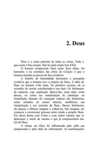 2. Deus 
Deus é a causa primeira de todas as coisas. Tudo o 
que existe é Sua criação. Não há nada criado fora d’Ele. 
O homem compreende Deus pelas Suas obras. Na 
harmonia e na coerência das obras da Criação é que o 
homem encontra as provas de Sua existência. 
A história da humanidade demonstra a percepção 
evolutiva que o homem teve a respeito de Deus. A idéia de 
Deus no homem é-lhe inata. Na primitiva caverna, ele se 
escondia do trovão considerando-o um deus. Os fenômenos 
da natureza, cuja explicação faltava-lhe, eram tidos como 
deuses, ou como sua manifestação de satisfação, ou 
insatisfação. Quando ele conseguia explicar tais fenômenos, 
como oriundos de causas naturais, modificava sua 
interpretação e seu conceito de Deus. Desses fenômenos, 
ele passou a fabricar imagens e cultuá-las. Das imagens, ele 
começou a reverenciar pessoas como sendo o próprio Deus. 
Fez dessa forma com Cristo e com outros mestres que se 
dedicaram à tarefa de ensinar o que já compreendiam das 
leis de Deus. 
A crença em Deus foi influenciada pelo culto aos 
antepassados e pela idéia do sobrenatural. As manifestações 
 