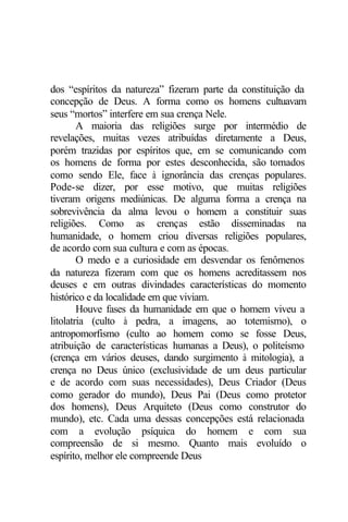 dos “espíritos da natureza” fizeram parte da constituição da 
concepção de Deus. A forma como os homens cultuavam 
seus “mortos” interfere em sua crença Nele. 
A maioria das religiões surge por intermédio de 
revelações, muitas vezes atribuídas diretamente a Deus, 
porém trazidas por espíritos que, em se comunicando com 
os homens de forma por estes desconhecida, são tomados 
como sendo Ele, face à ignorância das crenças populares. 
Pode-se dizer, por esse motivo, que muitas religiões 
tiveram origens mediúnicas. De alguma forma a crença na 
sobrevivência da alma levou o homem a constituir suas 
religiões. Como as crenças estão disseminadas na 
humanidade, o homem criou diversas religiões populares, 
de acordo com sua cultura e com as épocas. 
O medo e a curiosidade em desvendar os fenômenos 
da natureza fizeram com que os homens acreditassem nos 
deuses e em outras divindades características do momento 
histórico e da localidade em que viviam. 
Houve fases da humanidade em que o homem viveu a 
litolatria (culto à pedra, a imagens, ao totemismo), o 
antropomorfismo (culto ao homem como se fosse Deus, 
atribuição de características humanas a Deus), o politeísmo 
(crença em vários deuses, dando surgimento à mitologia), a 
crença no Deus único (exclusividade de um deus particular 
e de acordo com suas necessidades), Deus Criador (Deus 
como gerador do mundo), Deus Pai (Deus como protetor 
dos homens), Deus Arquiteto (Deus como construtor do 
mundo), etc. Cada uma dessas concepções está relacionada 
com a evolução psíquica do homem e com sua 
compreensão de si mesmo. Quanto mais evoluído o 
espírito, melhor ele compreende Deus 
 