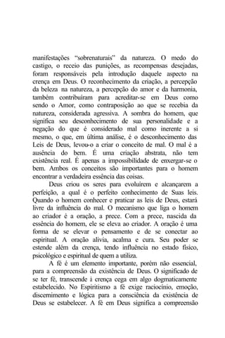 manifestações “sobrenaturais” da natureza. O medo do 
castigo, o receio das punições, as recompensas desejadas, 
foram responsáveis pela introdução daquele aspecto na 
crença em Deus. O reconhecimento da criação, a percepção 
da beleza na natureza, a percepção do amor e da harmonia, 
também contribuíram para acreditar-se em Deus como 
sendo o Amor, como contraposição ao que se recebia da 
natureza, considerada agressiva. A sombra do homem, que 
significa seu desconhecimento de sua personalidade e a 
negação do que é considerado mal como inerente a si 
mesmo, o que, em última análise, é o desconhecimento das 
Leis de Deus, levou-o a criar o conceito de mal. O mal é a 
ausência do bem. É uma criação abstrata, não tem 
existência real. É apenas a impossibilidade de enxergar-se o 
bem. Ambos os conceitos são importantes para o homem 
encontrar a verdadeira essência das coisas. 
Deus criou os seres para evoluírem e alcançarem a 
perfeição, a qual é o perfeito conhecimento de Suas leis. 
Quando o homem conhecer e praticar as leis de Deus, estará 
livre da influência do mal. O mecanismo que liga o homem 
ao criador é a oração, a prece. Com a prece, nascida da 
essência do homem, ele se eleva ao criador. A oração é uma 
forma de se elevar o pensamento e de se conectar ao 
espiritual. A oração alivia, acalma e cura. Seu poder se 
estende além da crença, tendo influência no estado físico, 
psicológico e espiritual de quem a utiliza. 
A fé é um elemento importante, porém não essencial, 
para a compreensão da existência de Deus. O significado de 
se ter fé, transcende à crença cega em algo dogmaticamente 
estabelecido. No Espiritismo a fé exige raciocínio, emoção, 
discernimento e lógica para a consciência da existência de 
Deus se estabelecer. A fé em Deus significa a compreensão 
 