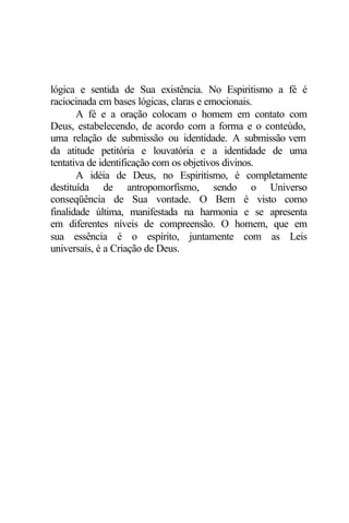 lógica e sentida de Sua existência. No Espiritismo a fé é 
raciocinada em bases lógicas, claras e emocionais. 
A fé e a oração colocam o homem em contato com 
Deus, estabelecendo, de acordo com a forma e o conteúdo, 
uma relação de submissão ou identidade. A submissão vem 
da atitude petitória e louvatória e a identidade de uma 
tentativa de identificação com os objetivos divinos. 
A idéia de Deus, no Espiritismo, é completamente 
destituída de antropomorfismo, sendo o Universo 
conseqüência de Sua vontade. O Bem é visto como 
finalidade última, manifestada na harmonia e se apresenta 
em diferentes níveis de compreensão. O homem, que em 
sua essência é o espírito, juntamente com as Leis 
universais, é a Criação de Deus. 
 