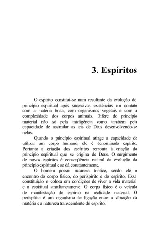 3. Espíritos 
O espírito constitui-se num resultante da evolução do 
princípio espiritual após sucessivas existências em contato 
com a matéria bruta, com organismos vegetais e com a 
complexidade dos corpos animais. Difere do princípio 
material não só pela inteligência como também pela 
capacidade de assimilar as leis de Deus desenvolvendo-se 
nelas. 
Quando o princípio espiritual atinge a capacidade de 
utilizar um corpo humano, ele é denominado espírito. 
Portanto a criação dos espíritos remonta à criação do 
princípio espiritual que se origina de Deus. O surgimento 
de novos espíritos é conseqüência natural da evolução do 
princípio espiritual e se dá constantemente. 
O homem possui natureza tríplice, sendo ele o 
encontro do corpo físico, do perispírito e do espírito. Essa 
constituição o coloca em condições de viver a vida material 
e a espiritual simultaneamente. O corpo físico é o veículo 
de manifestação do espírito na realidade material. O 
perispírito é um organismo de ligação entre a vibração da 
matéria e a natureza transcendente do espírito. 
 