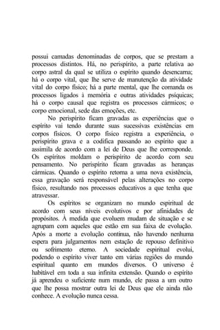possui camadas denominadas de corpos, que se prestam a 
processos distintos. Há, no perispírito, a parte relativa ao 
corpo astral da qual se utiliza o espírito quando desencarna; 
há o corpo vital, que lhe serve de manutenção da atividade 
vital do corpo físico; há a parte mental, que lhe comanda os 
processos ligados à memória e outras atividades psíquicas; 
há o corpo causal que registra os processos cármicos; o 
corpo emocional, sede das emoções, etc. 
No perispírito ficam gravadas as experiências que o 
espírito vai tendo durante suas sucessivas existências em 
corpos físicos. O corpo físico registra a experiência, o 
perispírito grava e a codifica passando ao espírito que a 
assimila de acordo com a lei de Deus que lhe corresponde. 
Os espíritos moldam o perispírito de acordo com seu 
pensamento. No perispírito ficam gravadas as heranças 
cármicas. Quando o espírito retorna a uma nova existência, 
essa gravação será responsável pelas alterações no corpo 
físico, resultando nos processos educativos a que tenha que 
atravessar. 
Os espíritos se organizam no mundo espiritual de 
acordo com seus níveis evolutivos e por afinidades de 
propósitos. À medida que evoluem mudam de situação e se 
agrupam com aqueles que estão em sua faixa de evolução. 
Após a morte a evolução continua, não havendo nenhuma 
espera para julgamentos nem estação de repouso definitivo 
ou sofrimento eterno. A sociedade espiritual evolui, 
podendo o espírito viver tanto em várias regiões do mundo 
espiritual quanto em mundos diversos. O universo é 
habitável em toda a sua infinita extensão. Quando o espírito 
já aprendeu o suficiente num mundo, ele passa a um outro 
que lhe possa mostrar outra lei de Deus que ele ainda não 
conhece. A evolução nunca cessa. 
 