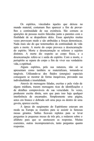 Os espíritos, vinculados àqueles que deixou no 
mundo material, costumam lhes aparecer a fim de provar-lhes 
a continuidade de sua existência. São comuns as 
aparições de pessoas recém falecidas junto a parentes com a 
finalidade de se despedirem deles. Essas aparições muitas 
vezes provocam medo e são atribuídas a forças demoníacas. 
Nada mais são do que testemunhos da continuidade da vida 
após a morte. A morte do corpo provoca a desencarnação 
do espírito. Morte e desencarnação se referem a sujeitos 
distintos. A morte diz respeito ao corpo físico, e a 
desencarnação refere-se à saída do espírito. Com a morte, o 
perispírito se separa do corpo a fim de viver sua verdadeira 
vida, a espiritual. 
Alguns espíritos, pela sua natureza, não só se 
apresentam como também se materializam, tornando-se 
tangíveis. Utilizando-se dos fluidos (energias) especiais 
conseguem se mostrar de forma inequívoca, provando sua 
individualidade e imortalidade. 
Através de mensagens faladas, escritas e pela visão de 
alguns médiuns, trazem mensagens ricas de identificações e 
de detalhes comprováveis de sua veracidade. Às vezes, 
produzem escrita direta, sem que para isso haja qualquer 
interferência de encarnados. Simplesmente uma página, 
antes em branco e dobrada sob uma peça ou dentro de uma 
gaveta, aparece escrita. 
À época do surgimento do Espiritismo estavam em 
moda na Europa as reuniões para se assistir às famosas 
mesas girantes. Salões ficavam repletos para se levar 
perguntas às pequenas mesas de três pés, a rodarem sobre o 
alfabeto para que se anotassem as respostas. Muitas 
coerentes, outras incompreensíveis, tanto perguntas quanto 
respostas. 
 