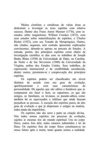 Muitos cientistas e estudiosos de várias áreas se 
dedicaram a investigar as teses espíritas com relativo 
sucesso. Dentre eles Franz Anton Mesmer (1776), com os 
estudos sobre magnetismo, William Crookes (1872), com 
seus estudos sobre materializações de espíritos, e Charles 
Richet (1922), com seu Tratado de Metapsíquica. Outros, 
não citados, negaram, sem contudo apresentar explicações 
convincentes, detendo-se apenas na procura de fraudes. A 
entrada, porém, dos princípios espíritas como objeto de 
investigação científica se deu com os trabalhos de Joseph 
Banks Rhine (1930) da Universidade de Duke, na Carolina 
do Norte e de Ian Stevenson (1960) da Universidade da 
Virgínia, ambas dos Estados Unidos. Seus trabalhos, de 
repercussão internacional e de credibilidade reconhecida, 
dentre outros, prestaram-se à comprovação dos princípios 
espíritas. 
Os espíritos podem ser classificados em níveis 
distintos de acordo com seu grau de evolução, 
aperfeiçoamento e com suas características de 
personalidade. Há aqueles que são sábios e bondosos que se 
comprazem em fazer o bem, os superiores, os que são 
amigos, os familiares, os levianos, os pseudo-sábios, como 
também há os equivocados e infelizes que ainda buscam 
prejudicar as pessoas. À exceção dos espíritos puros, de alto 
grau de evolução e que já dispensam o estágio na matéria, 
todos ainda são imperfeitos. 
Os espíritos não são seres à parte na criação divina. 
Nós todos somos espíritos em processo de evolução, 
sujeitos às mesmas leis do mundo espiritual. Uns no corpo 
físico, outros fora dele, todos estamos submetidos à lei de 
Deus. Os espíritos fora do corpo físico constituem-se no 
nosso futuro após a morte, tanto quanto somos a realidade 
 