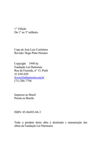 1ª Edição 
Do 1º ao 3º milheiro 
Capa de José Luiz Cechelero 
Revisão: Hugo Pinto Homem 
Copyright ã1998 by 
Fundação Lar Harmonia 
Rua da Fazenda, nº 13, Piatã 
41.650-020 
livros@larharmonia.org.br 
(71) 286-7796 
Impresso no Brasil 
Presita en Brazilo 
ISBN: 85-86492-04-3 
Todo o produto desta obra é destinado à manutenção das 
obras da Fundação Lar Harmonia 
 