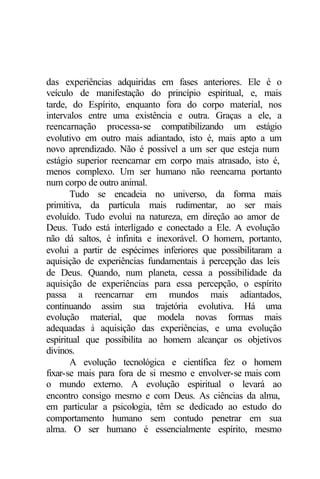 das experiências adquiridas em fases anteriores. Ele é o 
veículo de manifestação do princípio espiritual, e, mais 
tarde, do Espírito, enquanto fora do corpo material, nos 
intervalos entre uma existência e outra. Graças a ele, a 
reencarnação processa-se compatibilizando um estágio 
evolutivo em outro mais adiantado, isto é, mais apto a um 
novo aprendizado. Não é possível a um ser que esteja num 
estágio superior reencarnar em corpo mais atrasado, isto é, 
menos complexo. Um ser humano não reencarna portanto 
num corpo de outro animal. 
Tudo se encadeia no universo, da forma mais 
primitiva, da partícula mais rudimentar, ao ser mais 
evoluído. Tudo evolui na natureza, em direção ao amor de 
Deus. Tudo está interligado e conectado a Ele. A evolução 
não dá saltos, é infinita e inexorável. O homem, portanto, 
evolui a partir de espécimes inferiores que possibilitaram a 
aquisição de experiências fundamentais à percepção das leis 
de Deus. Quando, num planeta, cessa a possibilidade da 
aquisição de experiências para essa percepção, o espírito 
passa a reencarnar em mundos mais adiantados, 
continuando assim sua trajetória evolutiva. Há uma 
evolução material, que modela novas formas mais 
adequadas à aquisição das experiências, e uma evolução 
espiritual que possibilita ao homem alcançar os objetivos 
divinos. 
A evolução tecnológica e científica fez o homem 
fixar-se mais para fora de si mesmo e envolver-se mais com 
o mundo externo. A evolução espiritual o levará ao 
encontro consigo mesmo e com Deus. As ciências da alma, 
em particular a psicologia, têm se dedicado ao estudo do 
comportamento humano sem contudo penetrar em sua 
alma. O ser humano é essencialmente espírito, mesmo 
 