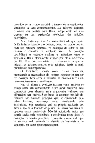 revestido de um corpo material, e transcende as explicações 
causalistas de seus comportamentos. Sua natureza espiritual 
o coloca em contato com Deus, independente de suas 
crenças ou das explicações teológicas das religiões 
dogmáticas. 
A evolução espiritual é a única fatalidade que existe. 
O Espiritismo reconhece o homem, como ser eterno que é, 
dada sua natureza espiritual, na condição de autor de seu 
destino e co-autor da evolução social. A evolução 
possibilitará o encontro sublime e misterioso entre o 
Homem e Deus, eternamente ansiado por ele e objetivado 
por Ele. É o encontro místico e transcendente a que se 
referem os grandes mestres e as religiões, desde as mais 
primitivas às contemporâneas. 
O Espiritismo aponta novos rumos evolutivos, 
propagando a necessidade do homem perceber-se um ser 
em evolução bem como a entender os diversos níveis em 
que se encontram seus semelhantes. 
Não só afirma a evolução humana como também se 
coloca como um conhecimento e um saber evolutivo. Não 
compactua com dogmas nem argumentos calcados em 
afirmações sem provas. Suas bases se assentam nas leis da 
natureza, não havendo princípio, que, se contrariado pelo 
saber humano, permaneça como corroborado pelo 
Espiritismo. Sua autoridade está na própria realidade dos 
fatos e não na autoridade de pessoas ou livros nos quais as 
opiniões sejam inamovíveis. Não há autoridade maior que 
aquela aceita pela consciência e confirmada pelos fatos. A 
evolução, há muito percebida, representa a certeza de que 
na natureza tudo ascende na direção da harmonia e do 
equilíbrio, em que o parâmetro é o amor. 
 